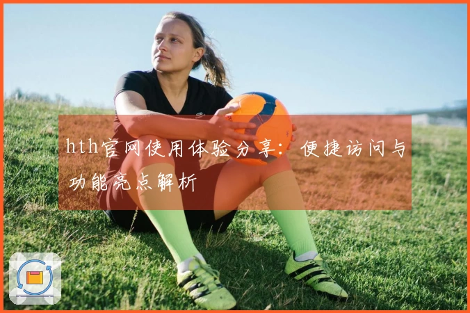 hth官网使用体验分享：便捷访问与功能亮点解析